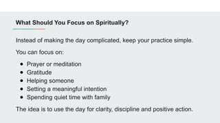 What Should You Focus on Spiritually?
Instead of making the day complicated, keep your practice simple.
You can focus on:
● Prayer or meditation
● Gratitude
● Helping someone
● Setting a meaningful intention
● Spending quiet time with family
The idea is to use the day for clarity, discipline and positive action.
 