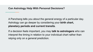 Can Astrology Help With Personal Decisions?
A Panchang tells you about the general energy of a particular day.
Astrology can go deeper by considering your birth chart,
planetary periods and current transits.
If a decision feels important, you may talk to astrologers who can
interpret the timing in relation to your individual chart rather than
relying only on a general prediction.
 