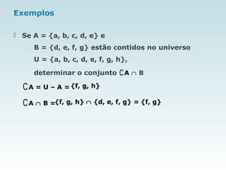 Exemplos
 Se A = {a, b, c, d, e} e
B = {d, e, f, g} estão contidos no universo
U = {a, b, c, d, e, f, g, h},
determinar o conjunto ∁A ∩ B
∁A = U – A = {f, g, h}
∁A ∩ B ={f, g, h} ∩ {d, e, f, g} = {f, g}
 