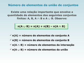 Número de elementos da união de conjuntos
Existe uma relação importante que envolve a
quantidade de elementos dos seguintes conjuntos
finitos: A, B, A ∩ B e A ∪ B. Observe:
n(A ∪ B) = n(A) + n(B) – n(A ∩ B)
 n(A ∪ B) = número de elementos da união
 n(A) = número de elementos do conjunto A
 n(B) = número de elementos do conjunto B
 n(A ∩ B) = número de elementos da interseção
 