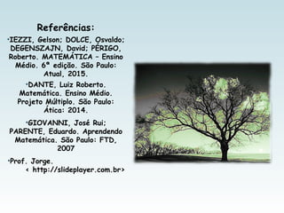 Referências:
•IEZZI, Gelson; DOLCE, Osvaldo;
DEGENSZAJN, David; PÉRIGO,
Roberto. MATEMÁTICA – Ensino
Médio. 6ª edição. São Paulo:
Atual, 2015.
•DANTE, Luiz Roberto.
Matemática. Ensino Médio.
Projeto Múltiplo. São Paulo:
Ática: 2014.
•GIOVANNI, José Rui;
PARENTE, Eduardo. Aprendendo
Matemática. São Paulo: FTD,
2007
•Prof. Jorge.
< http://slideplayer.com.br>
 