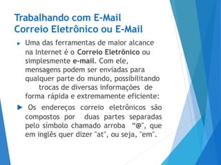 Trabalhando com E-Mail
Correio Eletrônico ou E-Mail
▶ Uma das ferramentas de maior alcance
na Internet é o Correio Eletrônico ou
simplesmente e-mail. Com ele,
mensagens podem ser enviadas para
qualquer parte do mundo, possibilitando
trocas de diversas informações de
forma rápida e extremamente eficiente:
▶ Os endereços correio eletrônicos são
compostos por duas partes separadas
pelo símbolo chamado arroba “@", que
em inglês quer dizer "at", ou seja, "em".
 