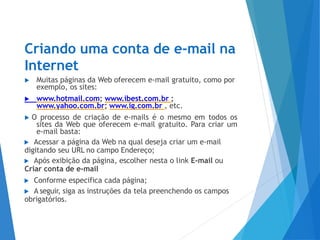 Criando uma conta de e-mail na
Internet
▶ Muitas páginas da Web oferecem e-mail gratuito, como por
exemplo, os sites:
▶ www.hotmail.com; www.ibest.com.br ;
www.yahoo.com.br; www.ig.com.br , etc.
▶ O processo de criação de e-mails é o mesmo em todos os
sites da Web que oferecem e-mail gratuito. Para criar um
e-mail basta:
▶ Acessar a página da Web na qual deseja criar um e-mail
digitando seu URL no campo Endereço;
▶ Após exibição da página, escolher nesta o link E-mail ou
Criar conta de e-mail
▶ Conforme especifica cada página;
▶ A seguir, siga as instruções da tela preenchendo os campos
obrigatórios.
 