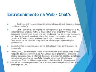 Entretenimento na Web – Chat’s
▶ Dentre os entretenimentos mais procurados na Web destacam os jogos
on- line e os chat’s.
▶ Chat ("conversa", em inglês) é o nome popular que foi dado para o IRC
(Internet Relay Chat) ou mIRC. O IRC ou Chat era o encontro virtual onde
pessoas se encontravam e conversavam em tempo real através de mensagens
escritas, tanto participando de discussões grupais em um dos milhares de
canais de IRC como conversando em particular com amigos e
familiares.Existem diversos programas para bate-papo disponíveis para
download na
▶ Internet. Estes programas, após serem baixados deverão ser instalados no
computador
▶ – O IRC, o ICQ e o Messenger são os mais conhecidos e utilizados. Este último
faz parte do pacote Windows XP
. Para utilizar estes programas, o usuário
precisa está conectado a Internet. Contudo, a forma mais rápida e simples de
participar de um Chat do tipo Sala virtual é através de Websites que
permitem o Chat via Web sem que seja a prévia instalação do programa.
Existem vários sites que permitem Chat’s, o mais procurado pelos internautas é o
Bate-papo do UOL.
 