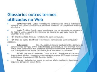 Glossário: outros termos
utilizados no Web
▶ Senha/Password - Código formado pela combinação de letras e números que
somente uma pessoa conhece e que possibilita o acesso a um computador ou serviço
eletrônico.
▶ Login: É a identificação que o usuário deve usar para conectar-se a uma rede.
Ao fazer o Login, o usuário deve informar ao sistema seu username (nome de
usuário) e a sua senha.
▶ On-line: Conectado direta ou remotamente a um computador.
▶ Off-line: (do inglês: de off 'fora' + line 'linha') – sem conexão a um computador
associado.
▶ Cyberspace: Por cyberspace designa-se habitualmente o conjunto de
computadores, serviços, enfim, toda atividade que constitui a rede Internet. Mundo
virtual onde transitam as mais diferentes formas de informações e onde as pessoas
que fazem parte da sociedade da informação se relacionam virtualmente.
▶ BITNET (Because It’s Network): Criada em 1.981, é uma rede educacional
internacional que liga computadores em aproximadamente 2500 universidades e
institutoss de pesquisas nos EUA, Europa e Japão.
▶ Cracker: Indivíduo que invade um sistema alheio, quebrando sistemas de
segurança para poder causar danos.
 