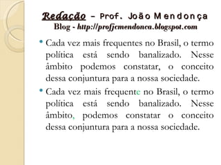 Redação – Prof. Jo ã o M e n d o n ç a
  Blog - http://profjcmendonca.blogspot.com
 Cada vez mais frequentes no Brasil, o termo
  política está sendo banalizado. Nesse
  âmbito podemos constatar, o conceito
  dessa conjuntura para a nossa sociedade.
 Cada vez mais frequente no Brasil, o termo
  política está sendo banalizado. Nesse
  âmbito, podemos constatar o conceito
  dessa conjuntura para a nossa sociedade.
 