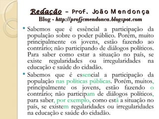 Redação – Prof. Jo ã o M e n d o n ç a
      Blog - http://profjcmendonca.blogspot.com
 Sabemos que é essêncial a participação da
  população sobre o poder público. Porém, muito
  principalmente os jovens, estão fazendo ao
  contrário; não participando de diálogos políticos.
  Para saber como estar a situação no país, se
  existe regularidades ou irregularidades na
  educação e saúde do cidadão.
 Sabemos que é essencial a participação da
  população nas políticas públicas. Porém, muitos,
  principalmente os jovens, estão fazendo o
  contrário; não participam de diálogos políticos,
  para saber, por exemplo, como está a situação no
  país, se existem regularidades ou irregularidades
  na educação e saúde do cidadão.
 
