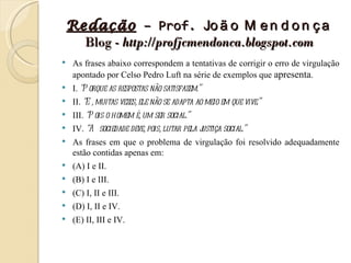 Redação – Prof. Jo ã o M e n d o n ç a
      Blog - http://profjcmendonca.blogspot.com
    As frases abaixo correspondem a tentativas de corrigir o erro de virgulação
     apontado por Celso Pedro Luft na série de exemplos que apresenta.
    I. “P orque as respostas não satisfazem.”
    II. “E , muitas vezes, ele não se adapta ao meio em que vive.”
    III. “P ois o homem é, um ser social.”
    IV. “A sociedade deve, pois, lutar pela j
                                             ustiça social.”
    As frases em que o problema de virgulação foi resolvido adequadamente
     estão contidas apenas em:
    (A) I e II.
    (B) I e III.
    (C) I, II e III.
    (D) I, II e IV.
    (E) II, III e IV.
 