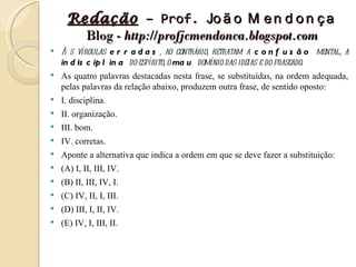 Redação – Prof. Jo ã o M e n d o n ç a
       Blog - http://profjcmendonca.blogspot.com
   A s vírgulas e r r a d a s , ao contrário, retratam a c o n f u s ã o mental, a
    in d is c ip l in a do espírito, o ma u domínio das ideias e do fraseado.
   As quatro palavras destacadas nesta frase, se substituídas, na ordem adequada,
    pelas palavras da relação abaixo, produzem outra frase, de sentido oposto:
   I. disciplina.
   II. organização.
   III. bom.
   IV. corretas.
   Aponte a alternativa que indica a ordem em que se deve fazer a substituição:
   (A) I, II, III, IV.
   (B) II, III, IV, I.
   (C) IV, II, I, III.
   (D) III, I, II, IV.
   (E) IV, I, III, II.
 