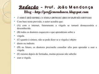 Redação – Prof. Jo ã o M e n d o n ç a
       Blog - http://profjcmendonca.blogspot.com
   A manhã serão doutores, e a vírgula continuará sendo um obj não identificado.
                                                              eto
   Com base nesta previsão, o autor acredita que:
   (A) com a internet, futuramente a vírgula se tornará desnecessária e
    desconhecida.
   (B) todos os doutores esquecem o que aprenderam sobre a
   vírgula.
   (C) quanto à sintaxe, não se pode dizer se a vírgula é objeto
   direto ou indireto.
   (D) no futuro, os doutores precisarão consultar ufos para aprender a usar a
    vírgula.
   (E) mesmo depois de formadas, muitas pessoas não saberão
   usar a vírgula.
 
