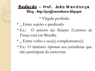 Redação – Prof. Jo ã o M e n d o n ç a
   Blog - http://profjcmendonca.blogspot
               Vírgula proibida:
 _ Entre sujeito e predicado
 Ex.: O ministro das Relações Exteriores da
  França está em Brasília.
 _ Entre verbo e seu(s) complemento(s)
 Ex.: O ministro informou aos jornalistas que
  não participará da entrevista
 