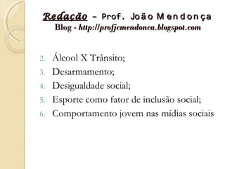 Redação – Prof. Jo ã o M e n d o n ç a
   Blog - http://profjcmendonca.blogspot.com


2.   Álcool X Trânsito;
3.   Desarmamento;
4.   Desigualdade social;
5.   Esporte como fator de inclusão social;
6.   Comportamento jovem nas mídias sociais
 