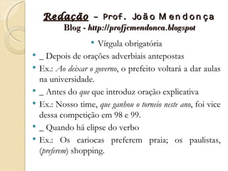 Redação – Prof. Jo ã o M e n d o n ç a
        Blog - http://profjcmendonca.blogspot
                     Vírgula obrigatória
   _ Depois de orações adverbiais antepostas
   Ex.: Ao deixar o governo, o prefeito voltará a dar aulas
    na universidade.
   _ Antes do que que introduz oração explicativa
   Ex.: Nosso time, que ganhou o torneio neste ano, foi vice
    dessa competição em 98 e 99.
   _ Quando há elipse do verbo
   Ex.: Os cariocas preferem praia; os paulistas,
    (preferem) shopping.
 