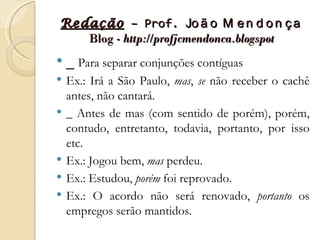 Redação – Prof. Jo ã o M e n d o n ç a
   Blog - http://profjcmendonca.blogspot
   _ Para separar conjunções contíguas
   Ex.: Irá a São Paulo, mas, se não receber o cachê
    antes, não cantará.
   _ Antes de mas (com sentido de porém), porém,
    contudo, entretanto, todavia, portanto, por isso
    etc.
   Ex.: Jogou bem, mas perdeu.
   Ex.: Estudou, porém foi reprovado.
   Ex.: O acordo não será renovado, portanto os
    empregos serão mantidos.
 