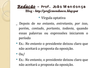 Redação – Prof. Jo ã o M e n d o n ç a
   Blog - http://profjcmendonca.blogspot
                    Vírgula optativa
_ Depois de no entanto, entretanto, por isso,
  porém, contudo, portanto, todavia, quando
  essas palavras ou expressões iniciarem o
  período
   Ex.: No entanto o presidente deixou claro que
    não aceitará a proposta da oposição.
   Ou/
   Ex.: No entanto, o presidente deixou claro que
    não aceitará a proposta da oposição.
 