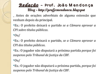 Redação – Prof. Jo ã o M e n d o n ç a
       Blog - http://profjcmendonca.blogspot
_ Antes de orações adverbiais de alguma extensão que
venham depois da principal.
Ex.: O prefeito deixará o partido se a Câmara aprovar a
CPI sobre títulos públicos.
Ou/

Ex.:O prefeito deixará o partido, se a Câmara aprovar a
CPI dos títulos públicos.
Ex.:O jogador não disputará a próxima partida porque foi
suspenso pelo Tribunal de Justiça da CBF.
Ou/

Ex.: O jogador não disputará a próxima partida, porque foi
suspenso pelo Tribunal de Justiça da CBF.
 