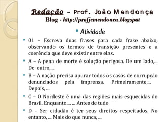 Redação – Prof. Jo ã o M e n d o n ç a
        Blog - http://profjcmendonca.blogspot
                          Atividade
   01 – Escreva duas frases para cada frase abaixo,
    observando os termos de transição presentes e a
    coerência que deve existir entre elas.
   A – A pena de morte é solução perigosa. De um lado,...
    De outro,...
   B – A nação precisa apurar todos os casos de corrupção
    denunciados pela imprensa. Primeiramente,...
    Depois, ...
   C – O Nordeste é uma das regiões mais esquecidas do
    Brasil. Enquanto..., ... Antes de tudo
   D – Ser cidadão é ter seus direitos respeitados. No
    entanto, ... Mais do que nunca, ...
 