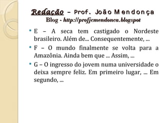 Redação – Prof. Jo ã o M e n d o n ç a
   Blog - http://profjcmendonca.blogspot
   E – A seca tem castigado o Nordeste
    brasileiro. Além de... Consequentemente, ...
   F – O mundo finalmente se volta para a
    Amazônia. Ainda bem que ... Assim, ...
   G – O ingresso do jovem numa universidade o
    deixa sempre feliz. Em primeiro lugar, ... Em
    segundo, ...
 