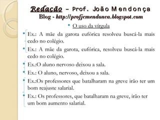 Redação – Prof. Jo ã o M e n d o n ç a
       Blog - http://profjcmendonca.blogspot.com
                        O uso da vírgula
   Ex.: A mãe da garota eufórica resolveu buscá-la mais
    cedo no colégio.
   Ex.: A mãe da garota, eufórica, resolveu buscá-la mais
    cedo no colégio.
   Ex.:O aluno nervoso deixou a sala.
   Ex.: O aluno, nervoso, deixou a sala.
   Ex.:Os professores que batalharam na greve irão ter um
    bom reajuste salarial.
   Ex.: Os professores, que batalharam na greve, irão ter
    um bom aumento salarial.
 