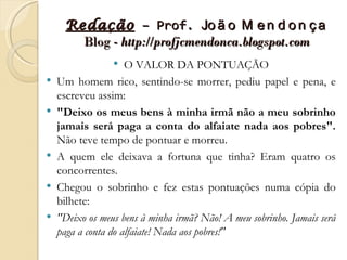 Redação – Prof. Jo ã o M e n d o n ç a
       Blog - http://profjcmendonca.blogspot.com
                    O VALOR DA PONTUAÇÃO
   Um homem rico, sentindo-se morrer, pediu papel e pena, e
    escreveu assim:
   "Deixo os meus bens à minha irmã não a meu sobrinho
    jamais será paga a conta do alfaiate nada aos pobres".
    Não teve tempo de pontuar e morreu.
   A quem ele deixava a fortuna que tinha? Eram quatro os
    concorrentes.
   Chegou o sobrinho e fez estas pontuações numa cópia do
    bilhete:
   "Deixo os meus bens à minha irmã? Não! A meu sobrinho. Jamais será
    paga a conta do alfaiate! Nada aos pobres!"
 