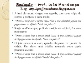 Redação – Prof. Jo ã o M e n d o n ç a
       Blog - http://profjcmendonca.blogspot.com
   A irmã do morto chegou em seguida, com outra cópia do
    escrito; e pontuou-a deste modo:
   "Deixo os meus bens à minha irmã. Não a meu sobrinho! Jamais será
    paga a conta do alfaiate! Nada aos pobres!“
   Surgiu o alfaiate que, pedindo a cópia do original, fez estas
    pontuações:
   "Deixo os meus bens à minha irmã? Não! A meu sobrinho? Jamais!
    Será paga a conta do alfaiate. Nada aos pobres!".
   O juiz estudava o caso, quando chegaram os pobres da
    cidade. Um deles, mais sabido, tomando outra cópia,
    pontuou-a assim:
   "Deixo os meus bens à minha irmã? Não! A meu sobrinho? Jamais!
    Será paga a conta do alfaiate? Nada! Aos pobres."
 