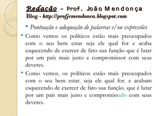 Redação – Prof. Jo ã o M e n d o n ç a
    Blog - http://profjcmendonca.blogspot.com
       Pontuação e adequação de palavras e/ou expressões
   Como vemos os políticos estão mais preocupados
    com o seu bem estar seja ele qual for e acaba
    esquecendo de exercer de fato sua função que é lutar
    por um país mais justo e compromissor com seus
    deveres.
   Como vemos, os políticos estão mais preocupados
    com o seu bem estar, seja ele qual for, e acabam
    esquecendo de exercer de fato sua função, que é lutar
    por um país mais justo e compromissado com seus
    deveres.
 