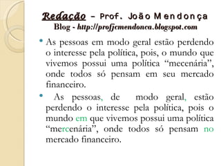Redação – Prof. Jo ã o M e n d o n ç a
  Blog - http://profjcmendonca.blogspot.com
As pessoas em modo geral estão perdendo
 o interesse pela política, pois, o mundo que
 vivemos possui uma política “mecenária”,
 onde todos só pensam em seu mercado
 financeiro.
 As pessoas, de          modo geral, estão
 perdendo o interesse pela política, pois o
 mundo em que vivemos possui uma política
 “mercenária”, onde todos só pensam no
 mercado financeiro.
 