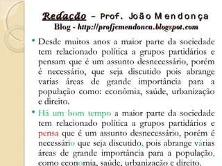 Redação – Prof. Jo ã o M e n d o n ç a
      Blog - http://profjcmendonca.blogspot.com
 Desde muitos anos a maior parte da sociedade
  tem relacionado política a grupos partidários e
  pensam que é um assunto desnecessário, porém
  é necessário, que seja discutido pois abrange
  varias áreas de grande importância para a
  população como: econômia, saúde, urbanização
  e direito.
 Há um bom tempo a maior parte da sociedade
  tem relacionado política a grupos partidários e
  pensa que é um assunto desnecessário, porém é
  necessário que seja discutido, pois abrange várias
  áreas de grande importância para a população,
  como economia, saúde, urbanização e direito.
 