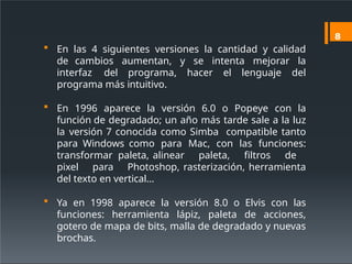  En las 4 siguientes versiones la cantidad y calidad
de cambios aumentan, y se intenta mejorar la
interfaz del programa, hacer el lenguaje del
programa más intuitivo.
 En 1996 aparece la versión 6.0 o Popeye con la
función de degradado; un año más tarde sale a la luz
la versión 7 conocida como Simba compatible tanto
para Windows como para Mac, con las funciones:
transformar paleta, alinear paleta, filtros de
pixel para Photoshop, rasterización, herramienta
del texto en vertical…
 Ya en 1998 aparece la versión 8.0 o Elvis con las
funciones: herramienta lápiz, paleta de acciones,
gotero de mapa de bits, malla de degradado y nuevas
brochas.
8
 