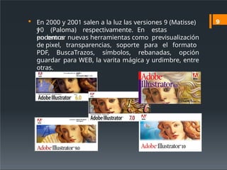  En 2000 y 2001 salen a la luz las versiones 9 (Matisse)
y
10 (Paloma) respectivamente. En estas
podemos
encontrar nuevas herramientas como previsualización
de pixel, transparencias, soporte para el formato
PDF, BuscaTrazos, símbolos, rebanadas, opción
guardar para WEB, la varita mágica y urdimbre, entre
otras.
9
 