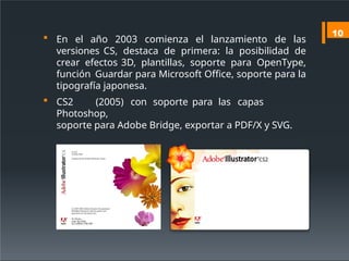  En el año 2003 comienza el lanzamiento de las
versiones CS, destaca de primera: la posibilidad de
crear efectos 3D, plantillas, soporte para OpenType,
función Guardar para Microsoft Office, soporte para la
tipografía japonesa.
 CS2 (2005) con soporte para las capas
Photoshop,
soporte para Adobe Bridge, exportar a PDF/X y SVG.
10
 
