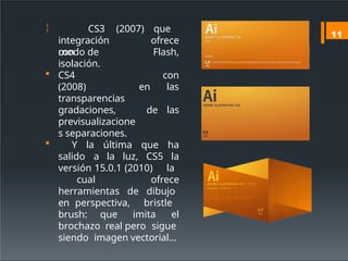 
integración
con
CS3 (2007) que
ofrece
Flash,
modo de
isolación.
con
en las
de las
 CS4
(2008)
transparencias
gradaciones,
previsualizacione
s separaciones.
 Y la última que ha
salido a la luz, CS5 la
versión 15.0.1 (2010) la
cual ofrece
herramientas de dibujo
en perspectiva, bristle
brush: que imita el
brochazo real pero sigue
siendo imagen vectorial…
11
 