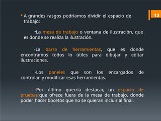  A grandes rasgos podríamos dividir el espacio de
trabajo:
-La mesa de trabajo o ventana de ilustración, que
es donde se realiza la ilustración.
-La barra de herramientas, que es donde
encontramos todos lo útiles para dibujar y editar
ilustraciones.
-Los paneles que son los encargados de
controlar y modificar esas herramientas.
-Por último querría destacar, un espacio de
pruebas que ofrece fuera de la mesa de trabajo, donde
poder hacer bocetos que no se quieran incluir al final.
13
 