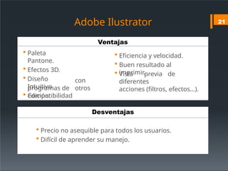 Ventajas
Desventajas
Adobe Ilustrator
 Paleta
Pantone.
 Efectos 3D.
 Diseño
Intuitivo.
 Compatibilidad
con
otros
programas de
edición.
 Precio no asequible para todos los usuarios.
 Difícil de aprender su manejo.
21
 Eficiencia y velocidad.
 Buen resultado al
imprimir.
 Vista previa de
diferentes
acciones (filtros, efectos…).
 
