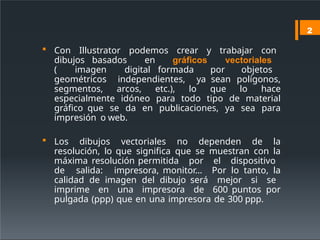  Con Illustrator podemos crear y trabajar con
dibujos basados en gráficos vectoriales
( imagen digital formada por objetos
geométricos independientes, ya sean polígonos,
segmentos, arcos, etc.), lo que lo hace
especialmente idóneo para todo tipo de material
gráfico que se da en publicaciones, ya sea para
impresión o web.
 Los dibujos vectoriales no dependen de la
resolución, lo que significa que se muestran con la
máxima resolución permitida por el dispositivo
de salida: impresora, monitor… Por lo tanto, la
calidad de imagen del dibujo será mejor si se
imprime en una impresora de 600 puntos por
pulgada (ppp) que en una impresora de 300 ppp.
2
 