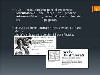  Fue producido solo para el entorno de
Macintosh, el
sistema solo era capaz de producir
colores
monocromáticos y su visualización se limitaba a
las 9 pulgadas.
 En 1987 aparece Illustrator Inca, versión 1.1 para
Mac, y
una año más tarde la versión 88 para Picasso.
5
 