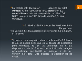  La versión 2.0, Illustrator
Pinacle
aparece en 1989
para
Window. Ya en 1990 Adobe lanza su versión 3.0
conocida
como Desert Moose compatible con Mac OS,
NeXT, Unies… Y en 1991 lanza la versión 3.5, para
Windows.
 En 1993 y 1995 aparecen las versiones 4.0 o
Kangaroose
y la versión 4.1. Más adelante las versiones 5.0 o Saturn,
5.1 o Janus.
 Si hacemos un pequeño balance de la versión 2.0 hasta
la 5.0, se podría decir que es la década de desarrollo
para Windows. Ya en las versiones 4.0 y 5.0
disponemos de la función de edición de imagen
previsualizada, que facilitó su manejo. Y de la
versión 5.0 para Mac destaca la aparición de las
capas.
6
 