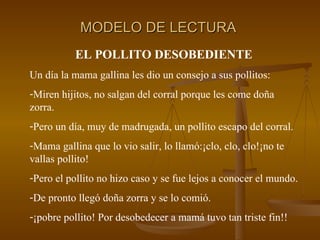 MODELO DE LECTURA EL POLLITO DESOBEDIENTE Un día la mama gallina les dio un consejo a sus pollitos: Miren hijitos, no salgan del corral porque les come doña zorra. Pero un día, muy de madrugada, un pollito escapo del corral. Mama gallina que lo vio salir, lo llamó:¡clo, clo, clo!¡no te vallas pollito! Pero el pollito no hizo caso y se fue lejos a conocer el mundo. De pronto llegó doña zorra y se lo comió. ¡pobre pollito! Por desobedecer a mamá tuvo tan triste fin!! 