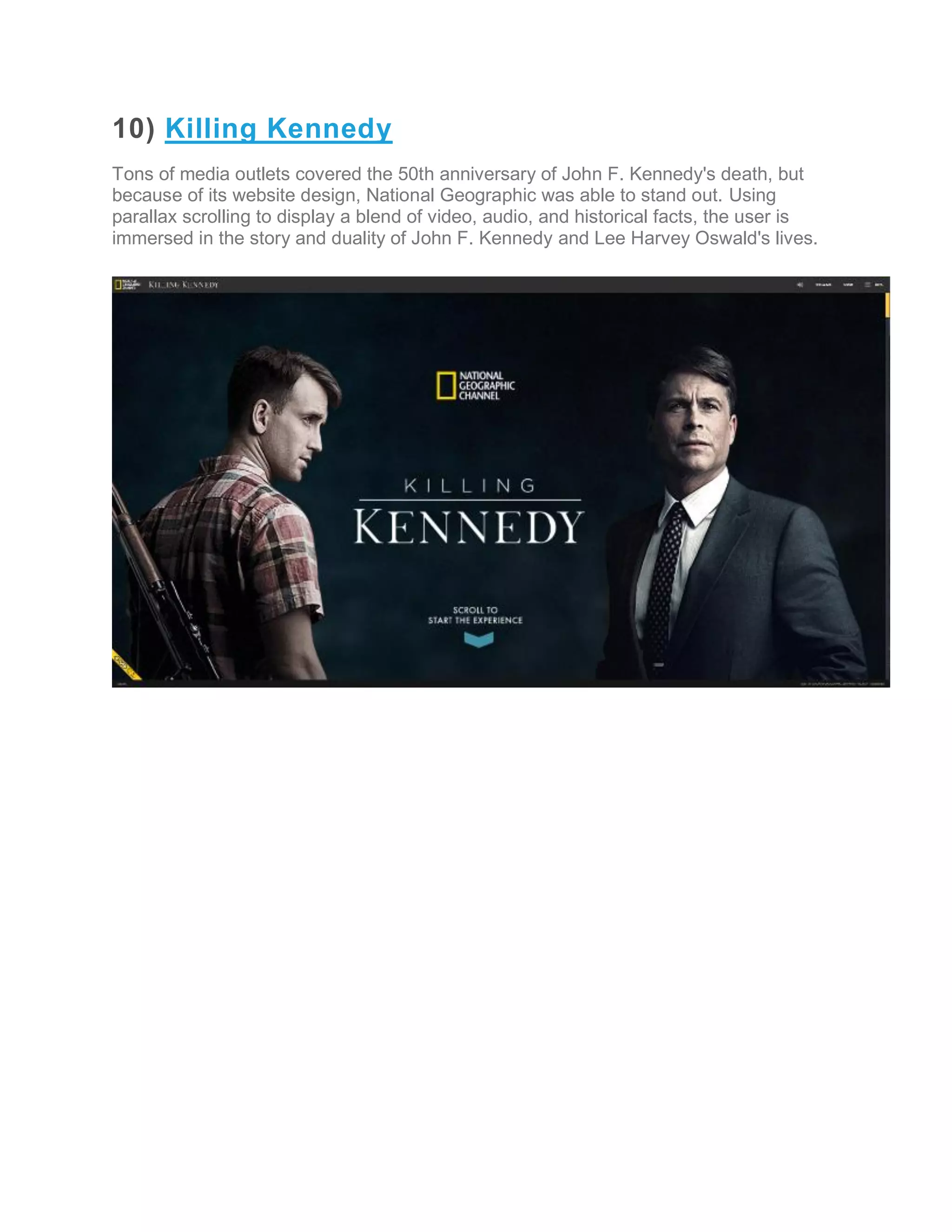10) Killing Kennedy
Tons of media outlets covered the 50th anniversary of John F. Kennedy's death, but
because of its website design, National Geographic was able to stand out. Using
parallax scrolling to display a blend of video, audio, and historical facts, the user is
immersed in the story and duality of John F. Kennedy and Lee Harvey Oswald's lives.
 