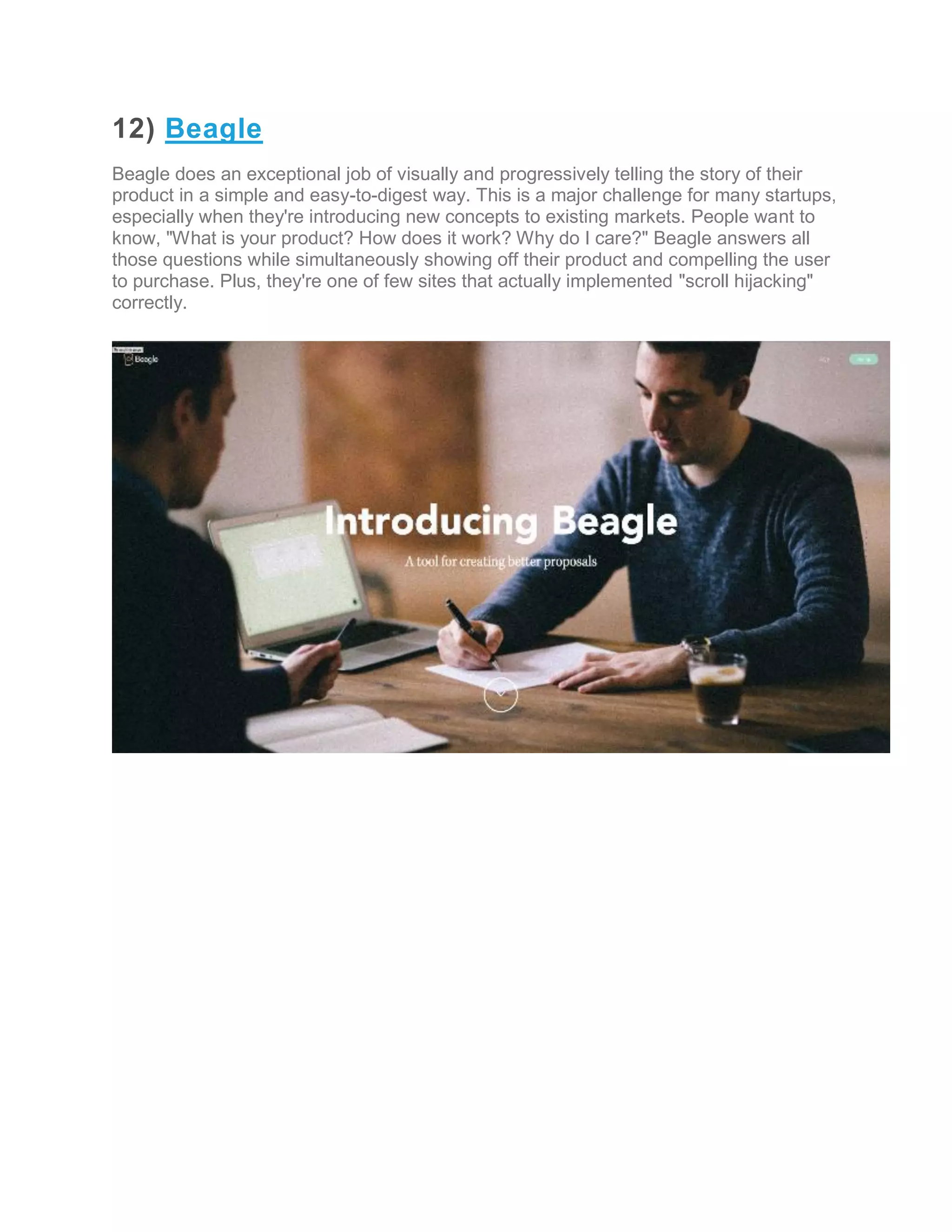 12) Beagle
Beagle does an exceptional job of visually and progressively telling the story of their
product in a simple and easy-to-digest way. This is a major challenge for many startups,
especially when they're introducing new concepts to existing markets. People want to
know, "What is your product? How does it work? Why do I care?" Beagle answers all
those questions while simultaneously showing off their product and compelling the user
to purchase. Plus, they're one of few sites that actually implemented "scroll hijacking"
correctly.
 