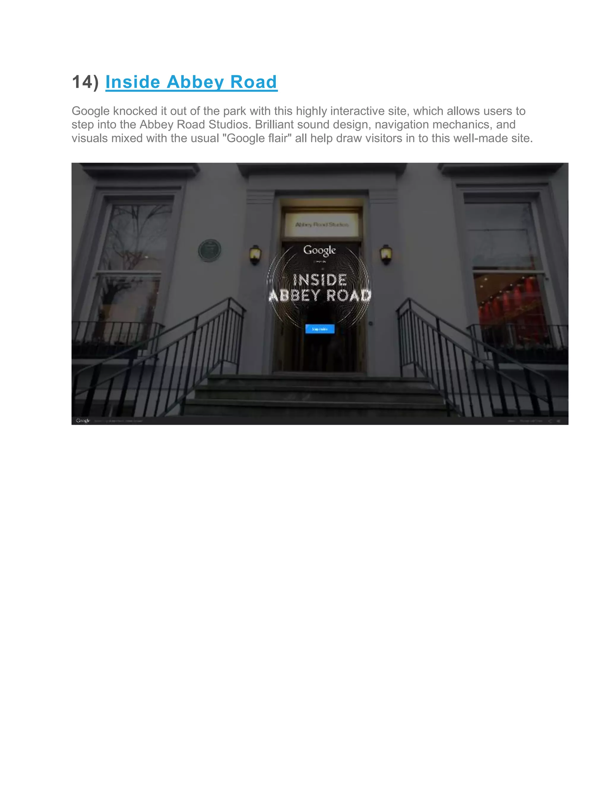 14) Inside Abbey Road
Google knocked it out of the park with this highly interactive site, which allows users to
step into the Abbey Road Studios. Brilliant sound design, navigation mechanics, and
visuals mixed with the usual "Google flair" all help draw visitors in to this well-made site.
 