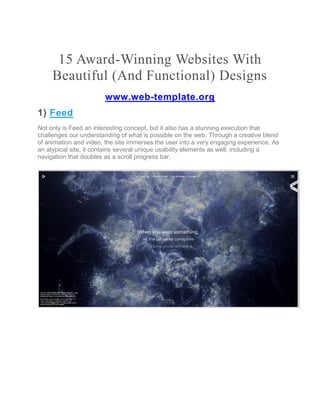 15 Award-Winning Websites With
Beautiful (And Functional) Designs
www.web-template.org
1) Feed
Not only is Feed an interesting concept, but it also has a stunning execution that
challenges our understanding of what is possible on the web. Through a creative blend
of animation and video, the site immerses the user into a very engaging experience. As
an atypical site, it contains several unique usability elements as well, including a
navigation that doubles as a scroll progress bar.
 