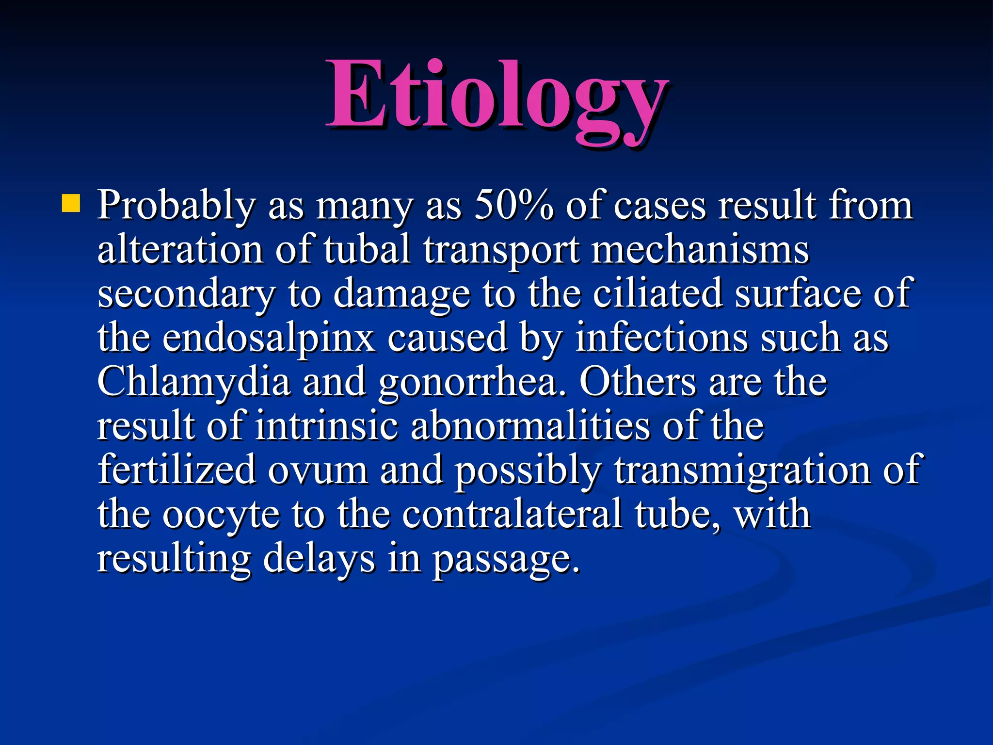 Etiology Probably as many as 50% of cases result from alteration of tubal transport mechanisms secondary to damage to the ciliated surface of the endosalpinx caused by infections such as Chlamydia and gonorrhea. Others are the result of intrinsic abnormalities of the fertilized ovum and possibly transmigration of the oocyte to the contralateral tube, with resulting delays in passage.  