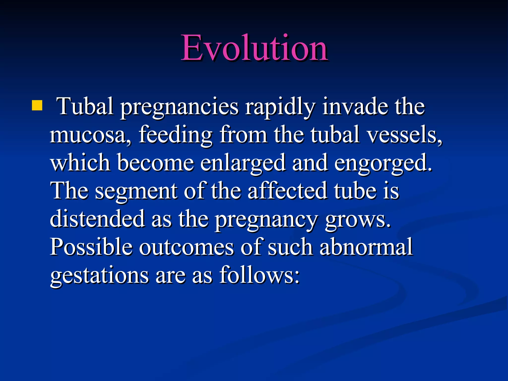 Evolution Tubal pregnancies rapidly invade the mucosa, feeding from the tubal vessels, which become enlarged and engorged. The segment of the affected tube is distended as the pregnancy grows. Possible outcomes of such abnormal gestations are as follows: 