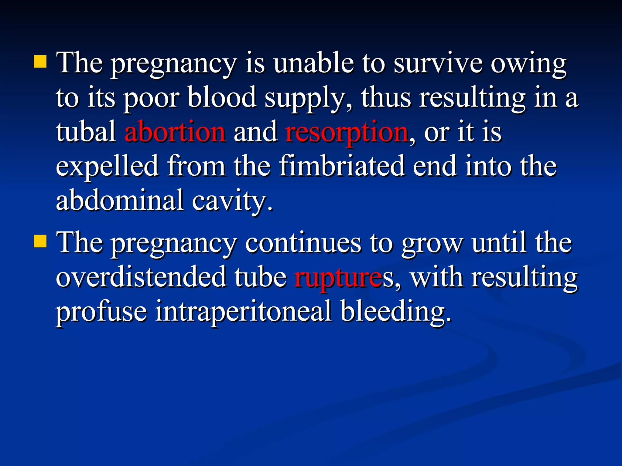 The pregnancy is unable to survive owing to its poor blood supply, thus resulting in a tubal  abortion  and  resorption , or it is expelled from the fimbriated end into the abdominal cavity. The pregnancy continues to grow until the overdistended tube  rupture s, with resulting profuse intraperitoneal bleeding. 
