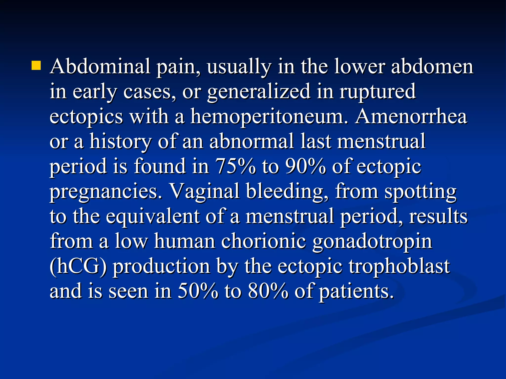 Abdominal pain, usually in the lower abdomen in early cases, or generalized in ruptured ectopics with a hemoperitoneum. Amenorrhea or a history of an abnormal last menstrual period is found in 75% to 90% of ectopic pregnancies. Vaginal bleeding, from spotting to the equivalent of a menstrual period, results from a low human chorionic gonadotropin (hCG) production by the ectopic trophoblast and is seen in 50% to 80% of patients. 