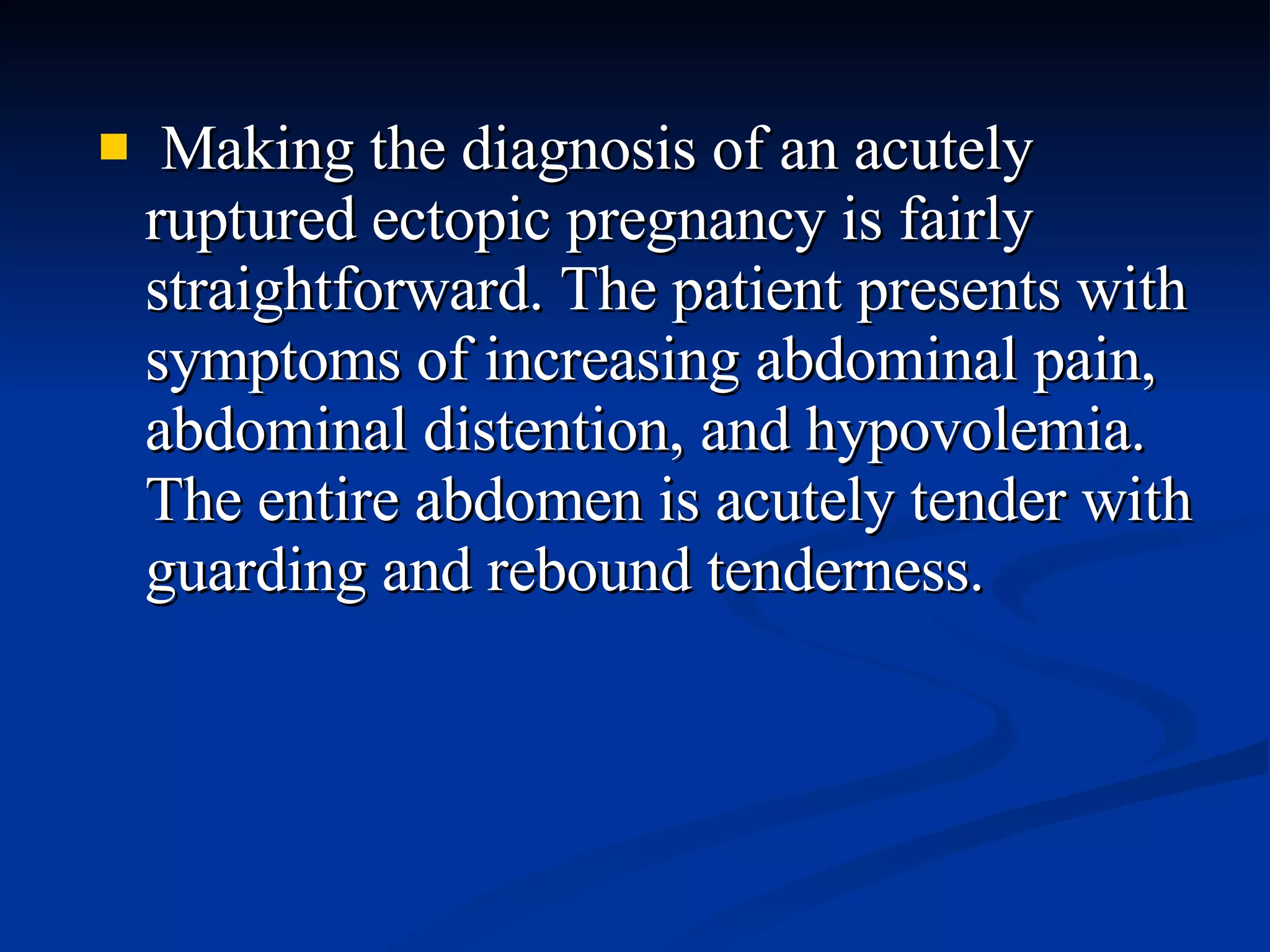 Making the diagnosis of an acutely ruptured ectopic pregnancy is fairly straightforward. The patient presents with symptoms of increasing abdominal pain, abdominal distention, and hypovolemia. The entire abdomen is acutely tender with guarding and rebound tenderness. 
