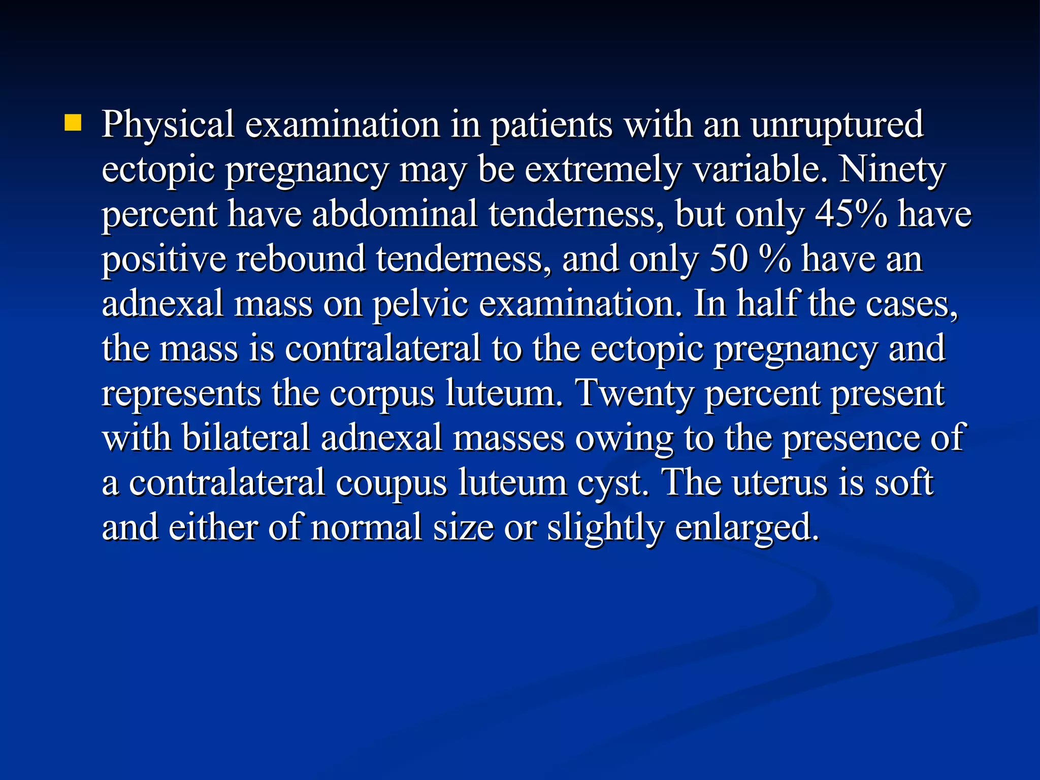 Physical examination in patients with an unruptured ectopic pregnancy may be extremely variable. Ninety percent have abdominal tenderness, but only 45% have positive rebound tenderness, and only 50 % have an adnexal mass on pelvic examination. In half the cases, the mass is contralateral to the ectopic pregnancy and represents the corpus luteum. Twenty percent present with bilateral adnexal masses owing to the presence of a contralateral coupus luteum cyst. The uterus is soft and either of normal size or slightly enlarged. 