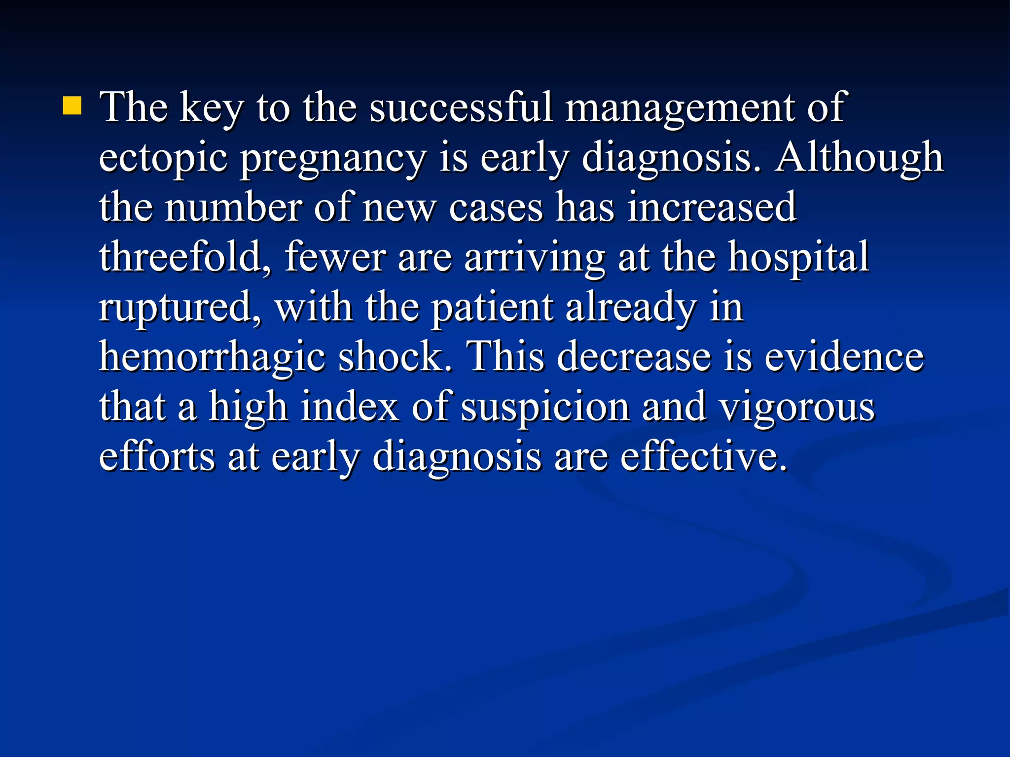The key to the successful management of ectopic pregnancy is early diagnosis. Although the number of new cases has increased threefold, fewer are arriving at the hospital ruptured, with the patient already in hemorrhagic shock. This decrease is evidence that a high index of suspicion and vigorous efforts at early diagnosis are effective. 