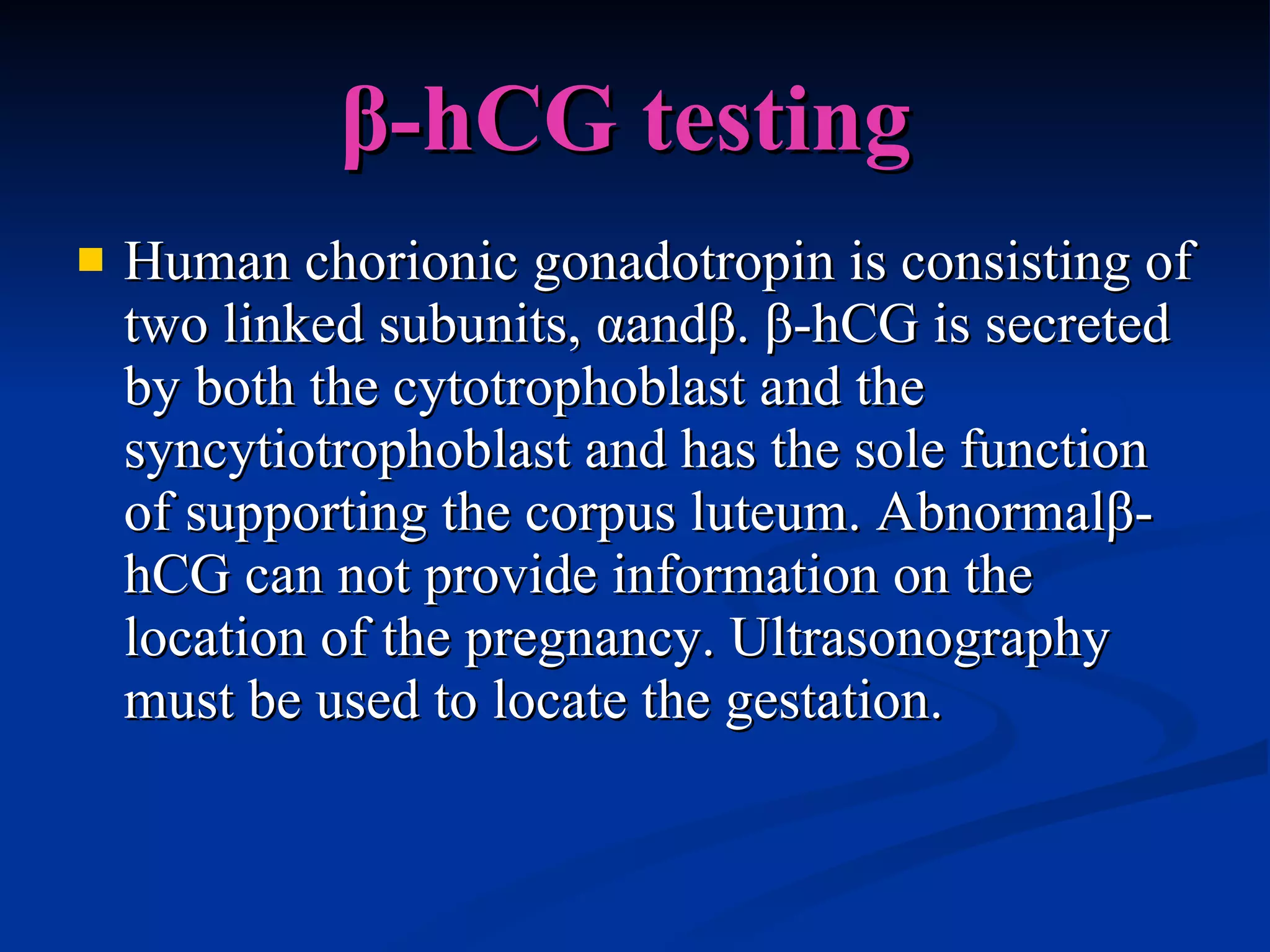 β-hCG testing   Human chorionic gonadotropin is consisting of two linked subunits, αandβ. β-hCG is secreted by both the cytotrophoblast and the  syncytiotrophoblast and has the sole function of supporting the corpus luteum. Abnormalβ-hCG can not provide information on the location of the pregnancy. Ultrasonography must be used to locate the gestation. 